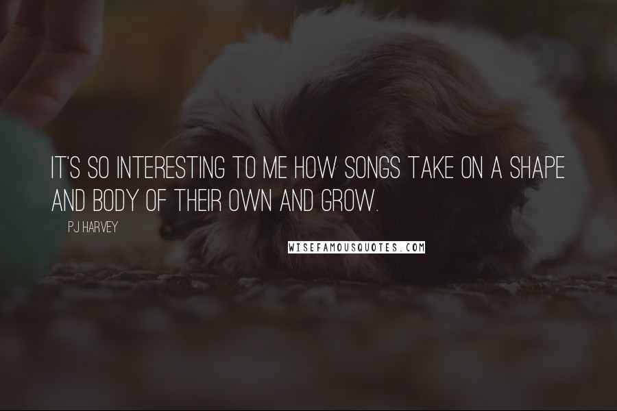 PJ Harvey Quotes: It's so interesting to me how songs take on a shape and body of their own and grow.