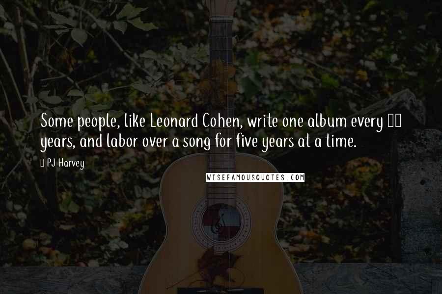 PJ Harvey Quotes: Some people, like Leonard Cohen, write one album every 10 years, and labor over a song for five years at a time.