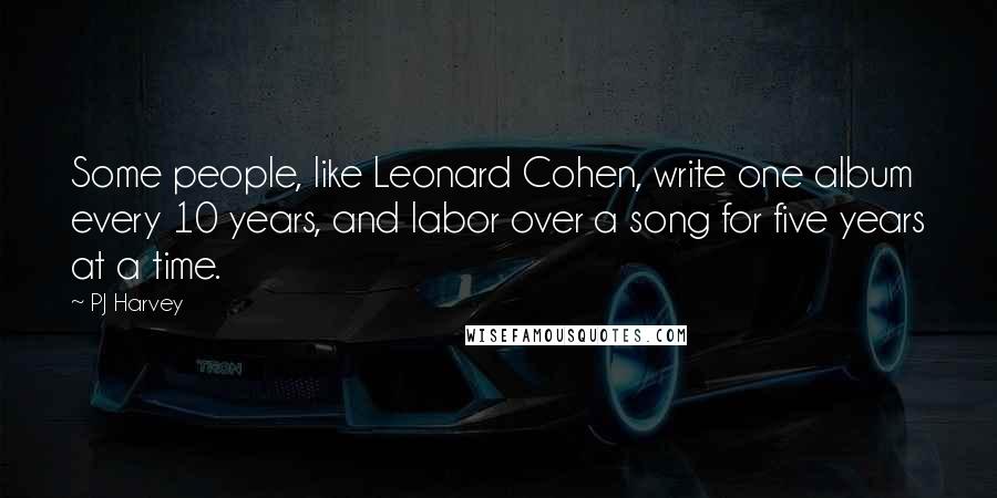 PJ Harvey Quotes: Some people, like Leonard Cohen, write one album every 10 years, and labor over a song for five years at a time.