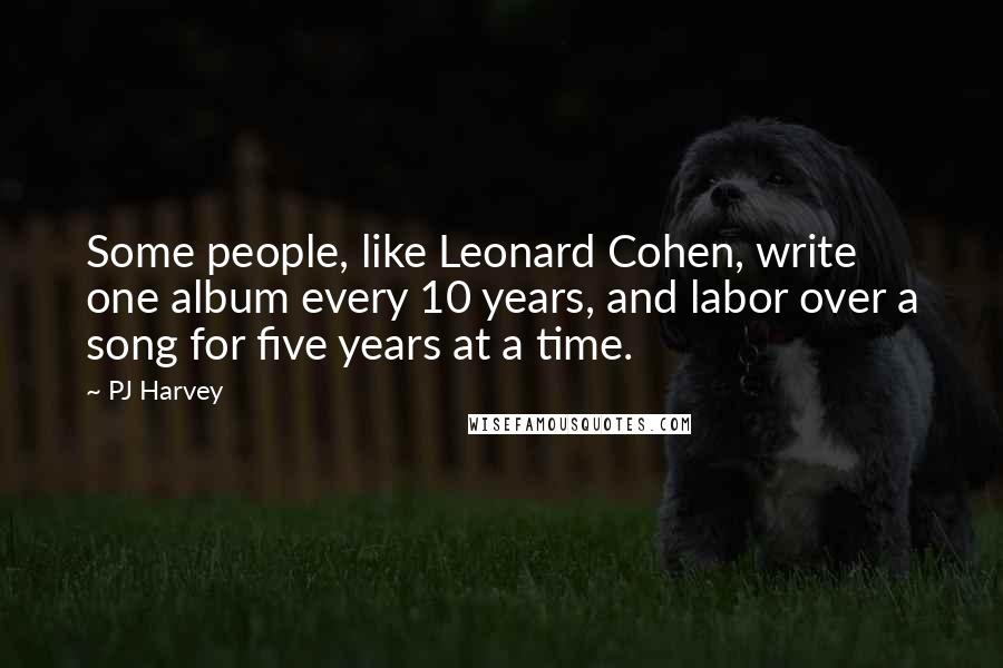 PJ Harvey Quotes: Some people, like Leonard Cohen, write one album every 10 years, and labor over a song for five years at a time.