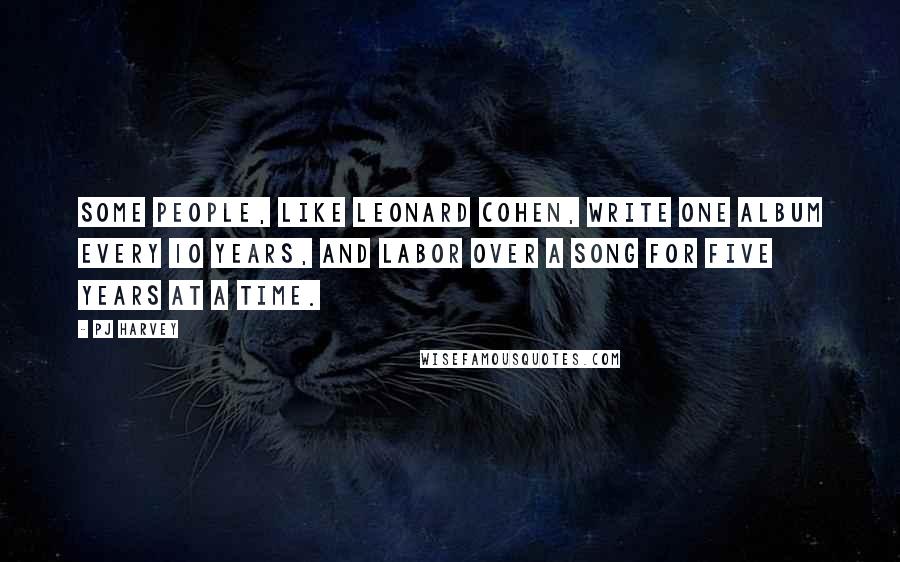 PJ Harvey Quotes: Some people, like Leonard Cohen, write one album every 10 years, and labor over a song for five years at a time.