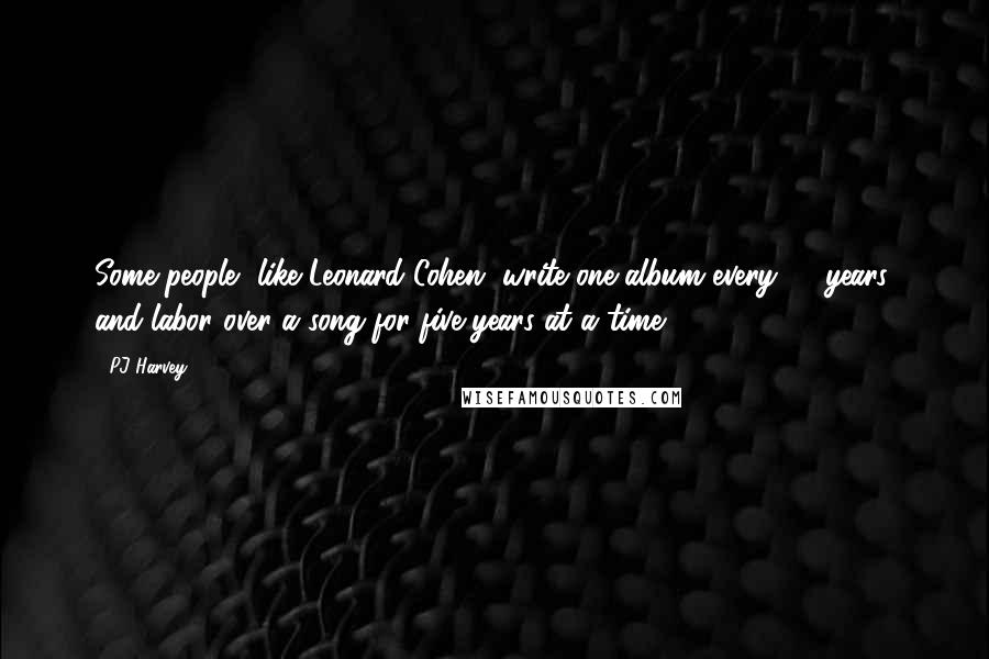 PJ Harvey Quotes: Some people, like Leonard Cohen, write one album every 10 years, and labor over a song for five years at a time.