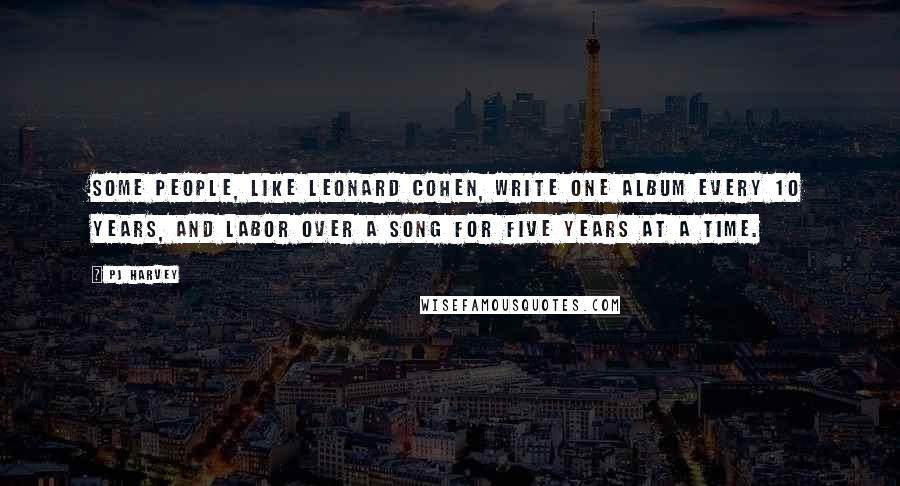 PJ Harvey Quotes: Some people, like Leonard Cohen, write one album every 10 years, and labor over a song for five years at a time.