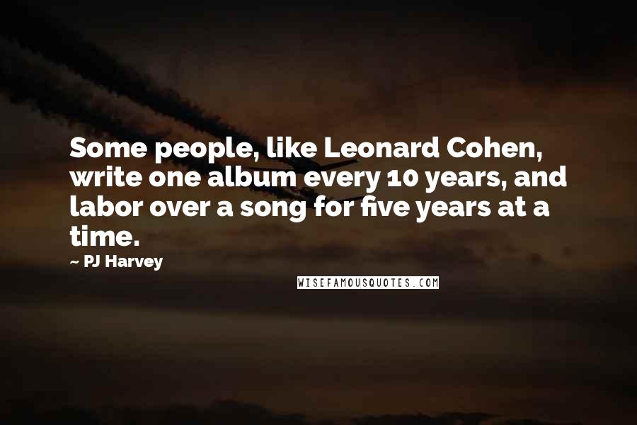 PJ Harvey Quotes: Some people, like Leonard Cohen, write one album every 10 years, and labor over a song for five years at a time.