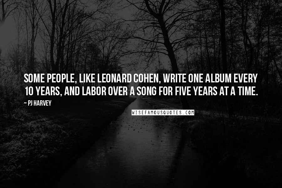 PJ Harvey Quotes: Some people, like Leonard Cohen, write one album every 10 years, and labor over a song for five years at a time.