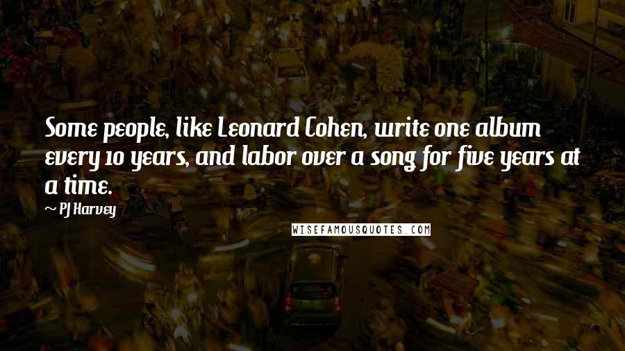 PJ Harvey Quotes: Some people, like Leonard Cohen, write one album every 10 years, and labor over a song for five years at a time.