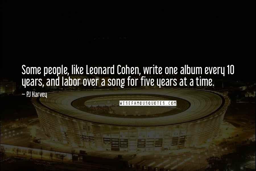PJ Harvey Quotes: Some people, like Leonard Cohen, write one album every 10 years, and labor over a song for five years at a time.