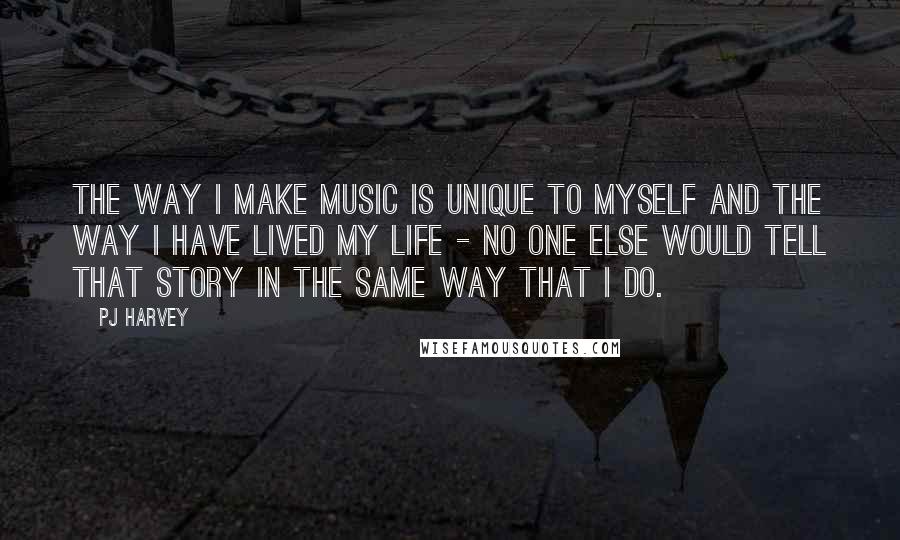 PJ Harvey Quotes: The way I make music is unique to myself and the way I have lived my life - no one else would tell that story in the same way that I do.