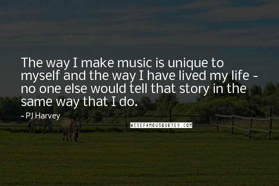 PJ Harvey Quotes: The way I make music is unique to myself and the way I have lived my life - no one else would tell that story in the same way that I do.