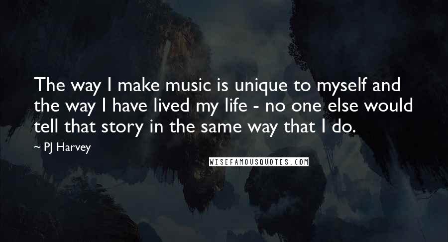 PJ Harvey Quotes: The way I make music is unique to myself and the way I have lived my life - no one else would tell that story in the same way that I do.