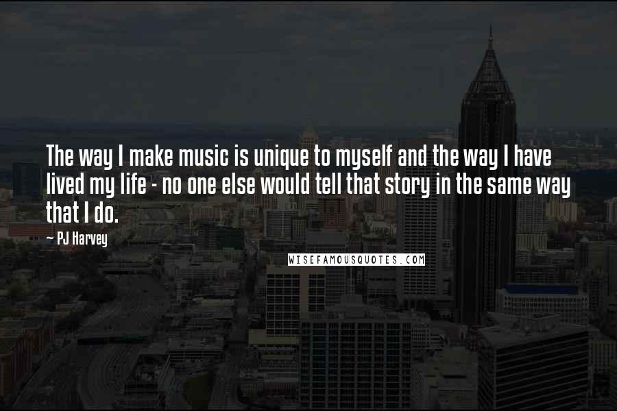 PJ Harvey Quotes: The way I make music is unique to myself and the way I have lived my life - no one else would tell that story in the same way that I do.