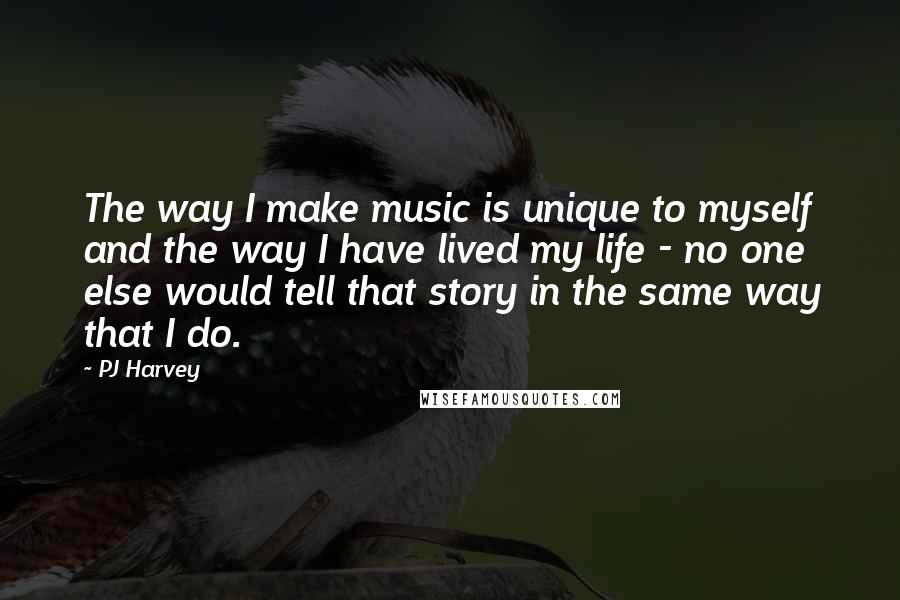 PJ Harvey Quotes: The way I make music is unique to myself and the way I have lived my life - no one else would tell that story in the same way that I do.