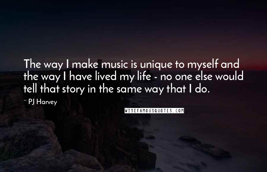 PJ Harvey Quotes: The way I make music is unique to myself and the way I have lived my life - no one else would tell that story in the same way that I do.