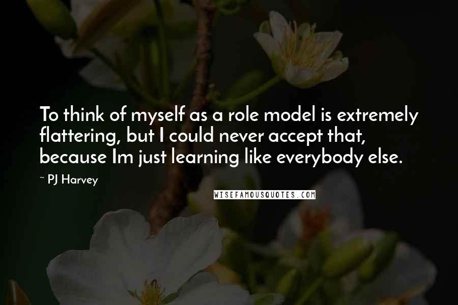 PJ Harvey Quotes: To think of myself as a role model is extremely flattering, but I could never accept that, because Im just learning like everybody else.