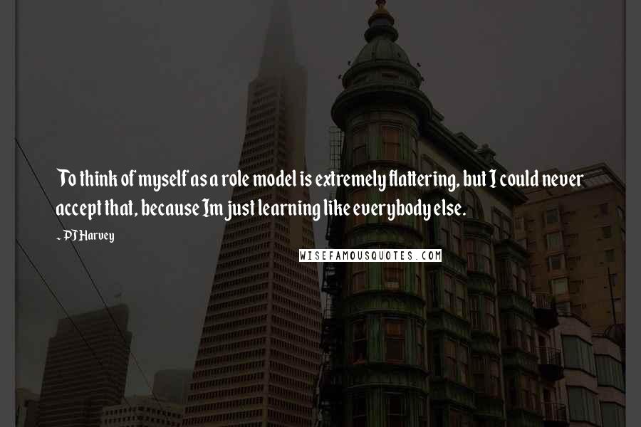 PJ Harvey Quotes: To think of myself as a role model is extremely flattering, but I could never accept that, because Im just learning like everybody else.