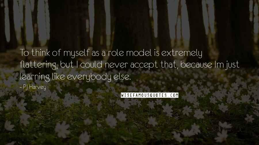 PJ Harvey Quotes: To think of myself as a role model is extremely flattering, but I could never accept that, because Im just learning like everybody else.