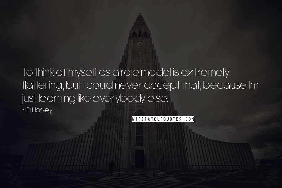 PJ Harvey Quotes: To think of myself as a role model is extremely flattering, but I could never accept that, because Im just learning like everybody else.