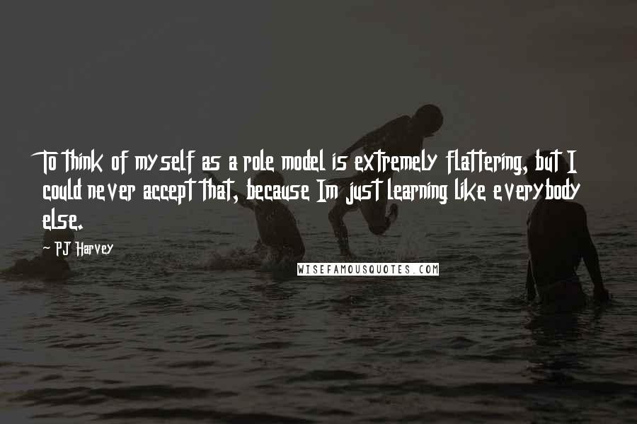 PJ Harvey Quotes: To think of myself as a role model is extremely flattering, but I could never accept that, because Im just learning like everybody else.