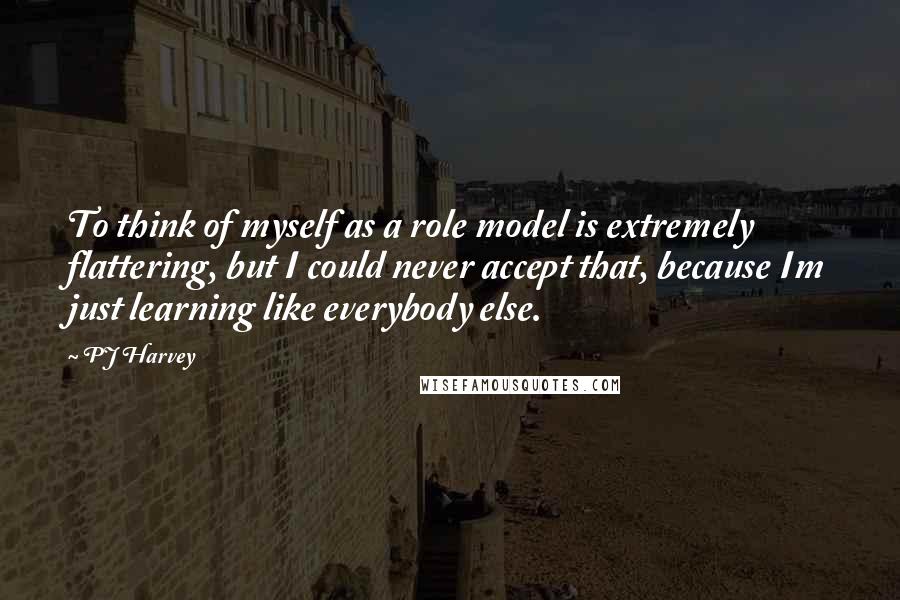 PJ Harvey Quotes: To think of myself as a role model is extremely flattering, but I could never accept that, because Im just learning like everybody else.