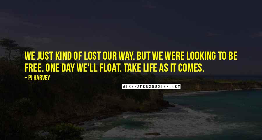 PJ Harvey Quotes: We just kind of lost our way. But we were looking to be free. One day we'll float. Take life as it comes.