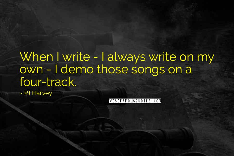 PJ Harvey Quotes: When I write - I always write on my own - I demo those songs on a four-track.