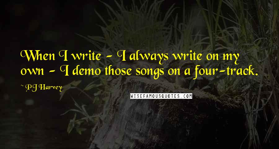 PJ Harvey Quotes: When I write - I always write on my own - I demo those songs on a four-track.