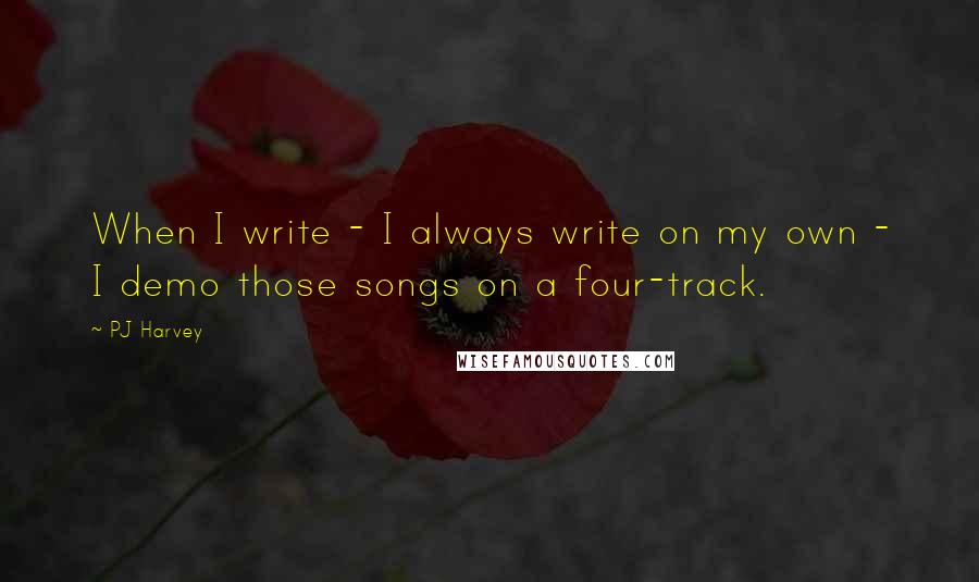 PJ Harvey Quotes: When I write - I always write on my own - I demo those songs on a four-track.