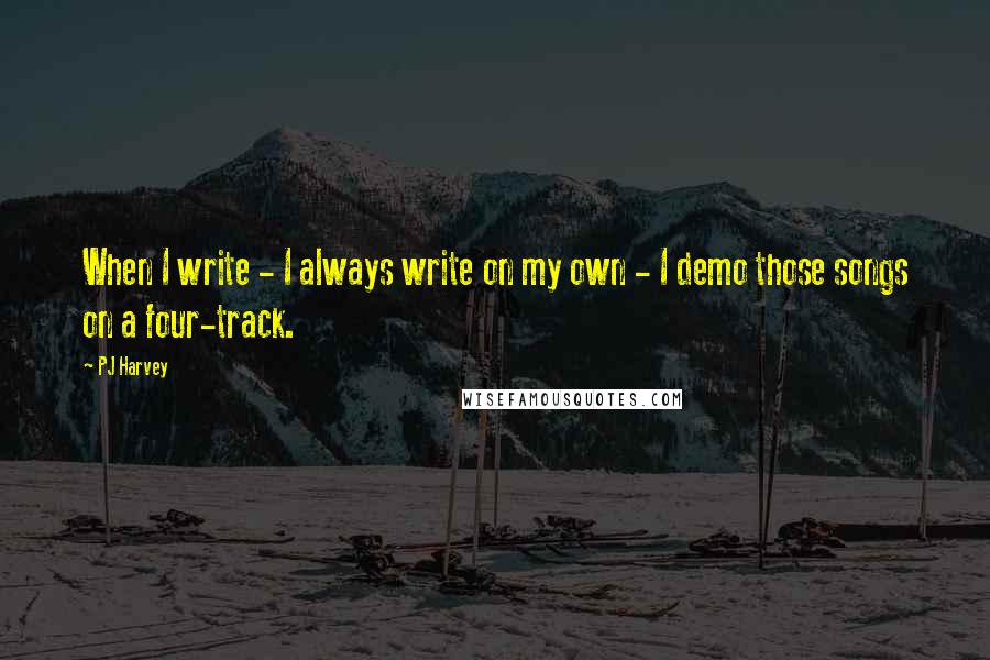 PJ Harvey Quotes: When I write - I always write on my own - I demo those songs on a four-track.