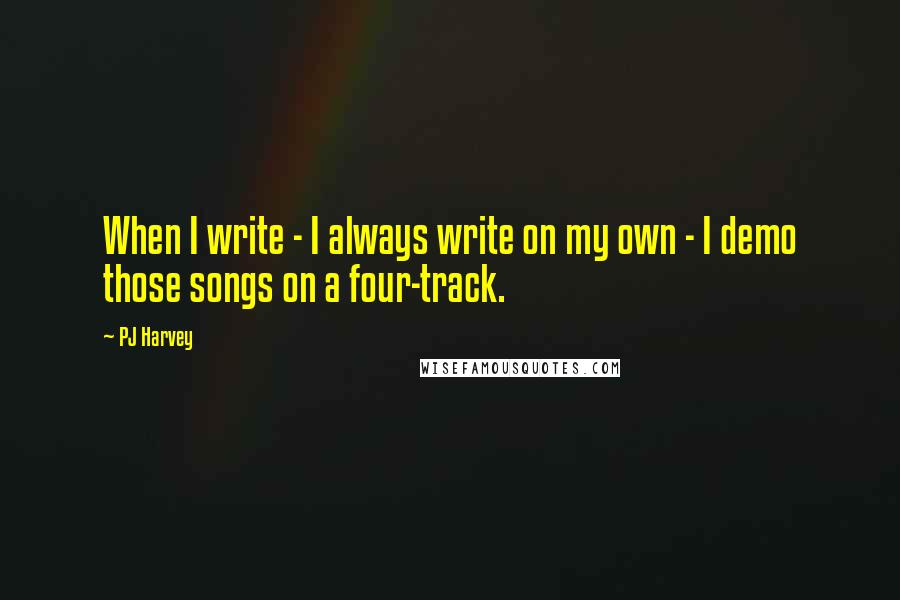 PJ Harvey Quotes: When I write - I always write on my own - I demo those songs on a four-track.