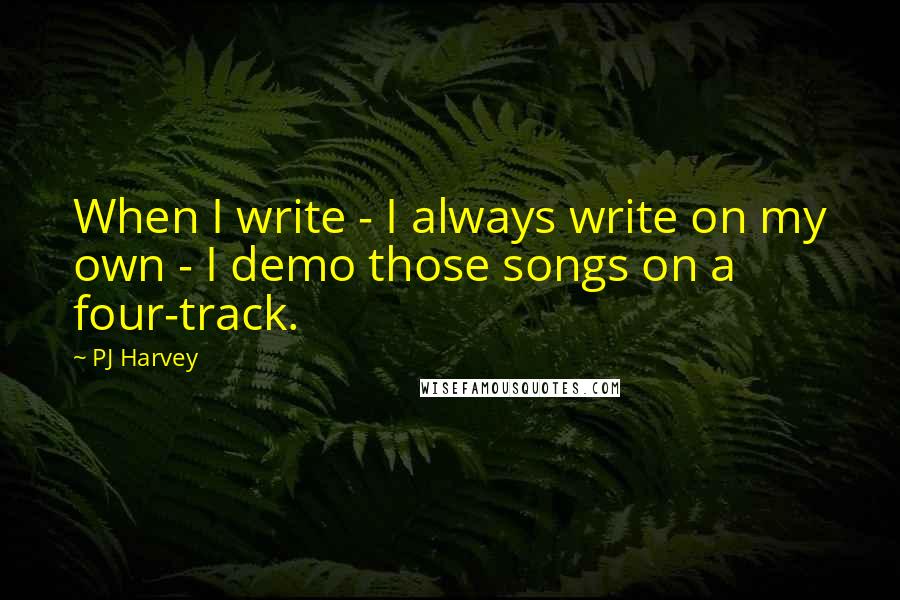 PJ Harvey Quotes: When I write - I always write on my own - I demo those songs on a four-track.