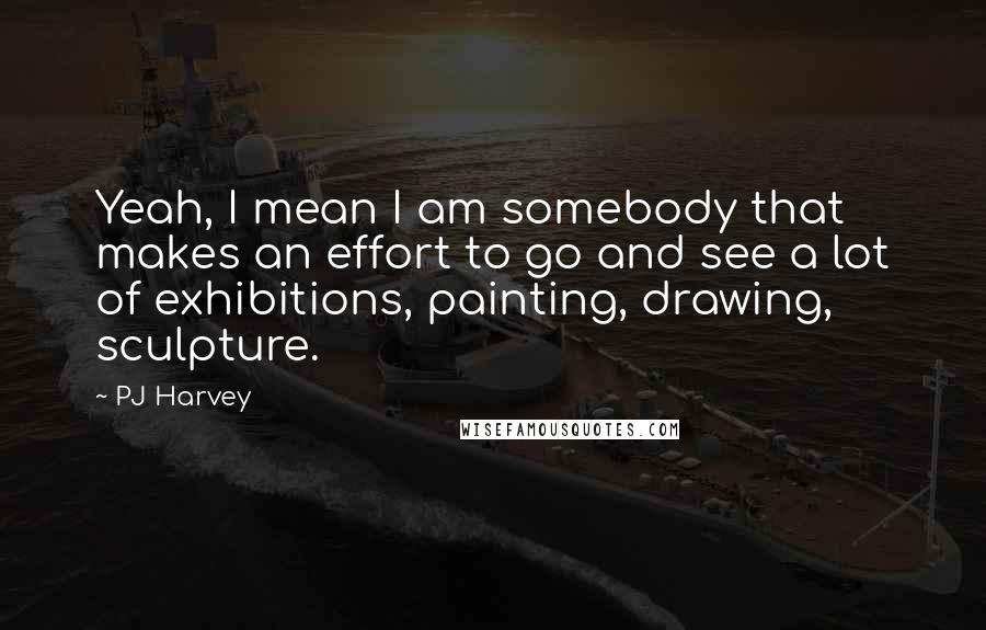 PJ Harvey Quotes: Yeah, I mean I am somebody that makes an effort to go and see a lot of exhibitions, painting, drawing, sculpture.