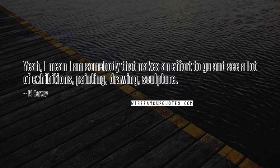 PJ Harvey Quotes: Yeah, I mean I am somebody that makes an effort to go and see a lot of exhibitions, painting, drawing, sculpture.