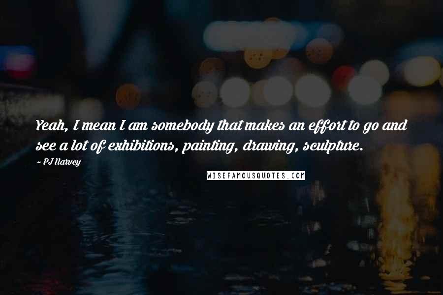 PJ Harvey Quotes: Yeah, I mean I am somebody that makes an effort to go and see a lot of exhibitions, painting, drawing, sculpture.