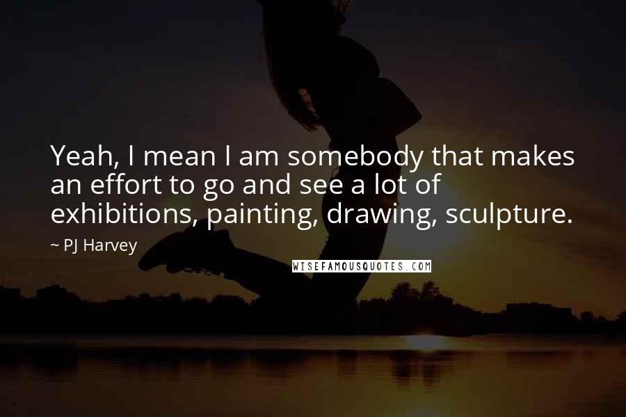 PJ Harvey Quotes: Yeah, I mean I am somebody that makes an effort to go and see a lot of exhibitions, painting, drawing, sculpture.