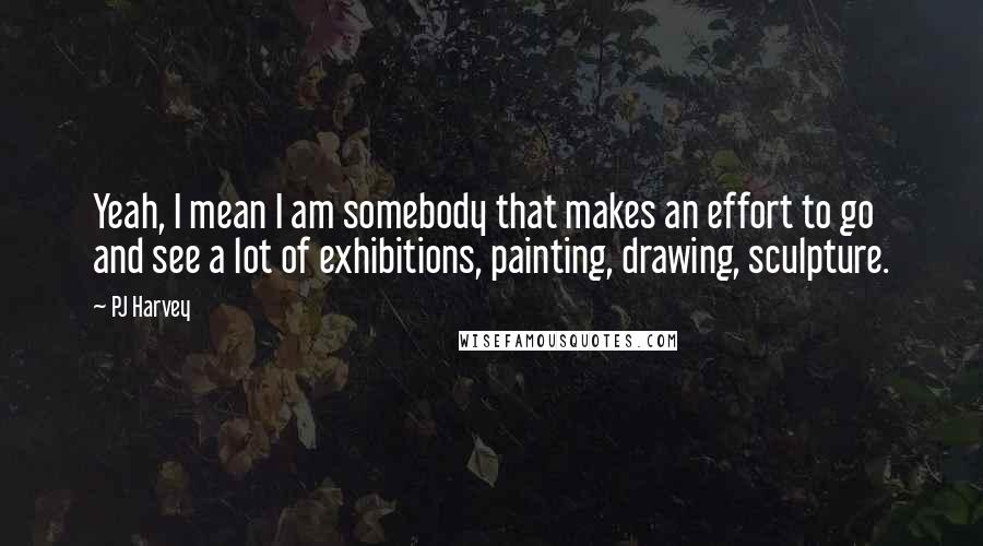 PJ Harvey Quotes: Yeah, I mean I am somebody that makes an effort to go and see a lot of exhibitions, painting, drawing, sculpture.