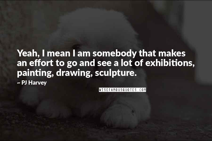 PJ Harvey Quotes: Yeah, I mean I am somebody that makes an effort to go and see a lot of exhibitions, painting, drawing, sculpture.