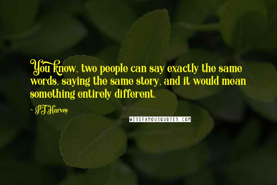 PJ Harvey Quotes: You know, two people can say exactly the same words, saying the same story, and it would mean something entirely different.