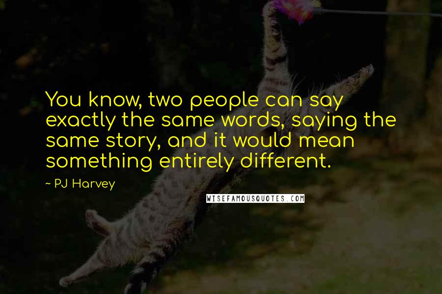 PJ Harvey Quotes: You know, two people can say exactly the same words, saying the same story, and it would mean something entirely different.
