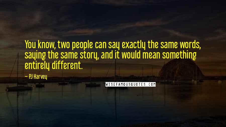 PJ Harvey Quotes: You know, two people can say exactly the same words, saying the same story, and it would mean something entirely different.