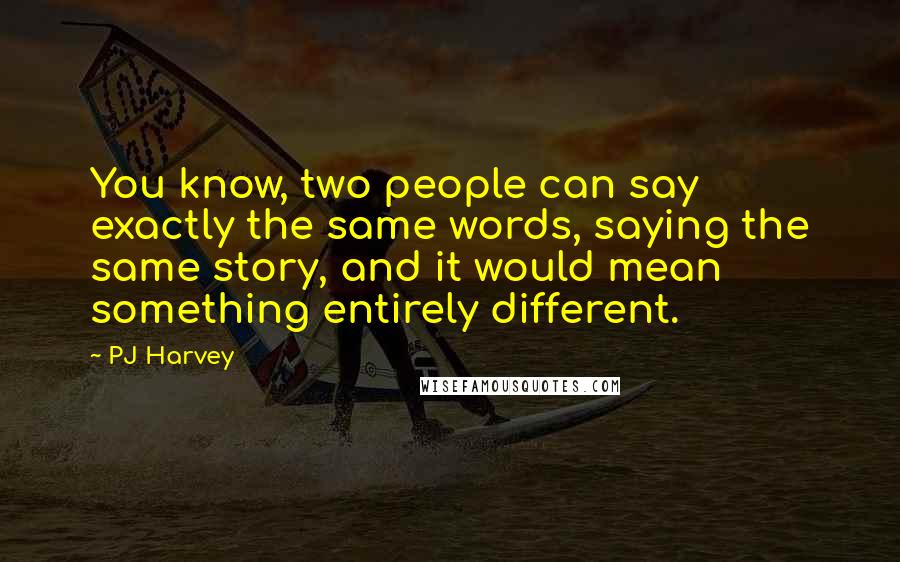 PJ Harvey Quotes: You know, two people can say exactly the same words, saying the same story, and it would mean something entirely different.