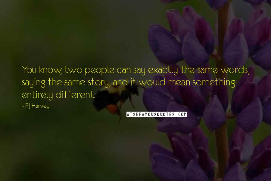 PJ Harvey Quotes: You know, two people can say exactly the same words, saying the same story, and it would mean something entirely different.