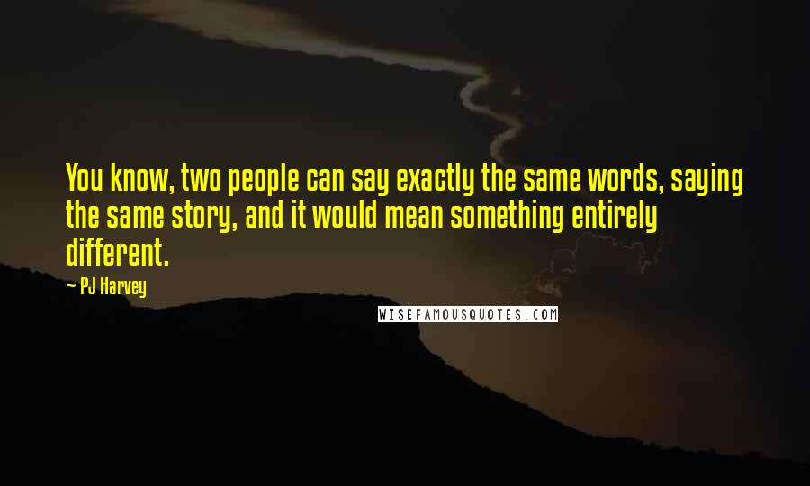 PJ Harvey Quotes: You know, two people can say exactly the same words, saying the same story, and it would mean something entirely different.
