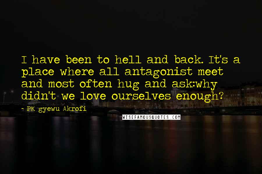 PK Gyewu Akrofi Quotes: I have been to hell and back. It's a place where all antagonist meet and most often hug and ask:why didn't we love ourselves enough?