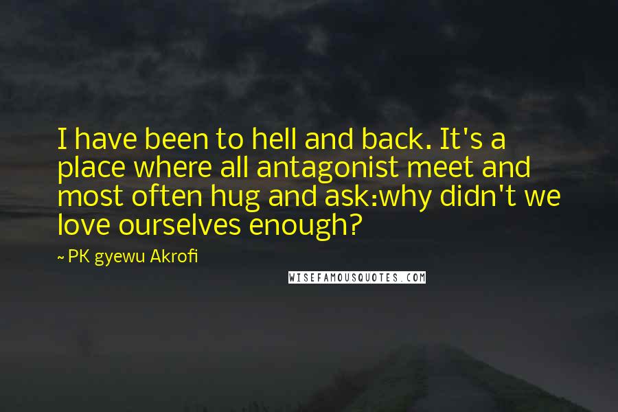 PK Gyewu Akrofi Quotes: I have been to hell and back. It's a place where all antagonist meet and most often hug and ask:why didn't we love ourselves enough?