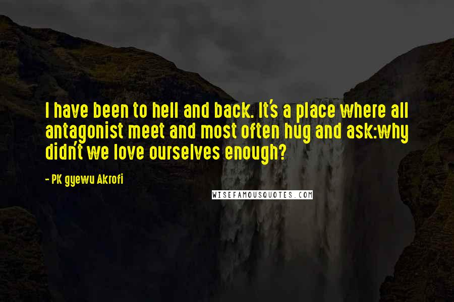 PK Gyewu Akrofi Quotes: I have been to hell and back. It's a place where all antagonist meet and most often hug and ask:why didn't we love ourselves enough?