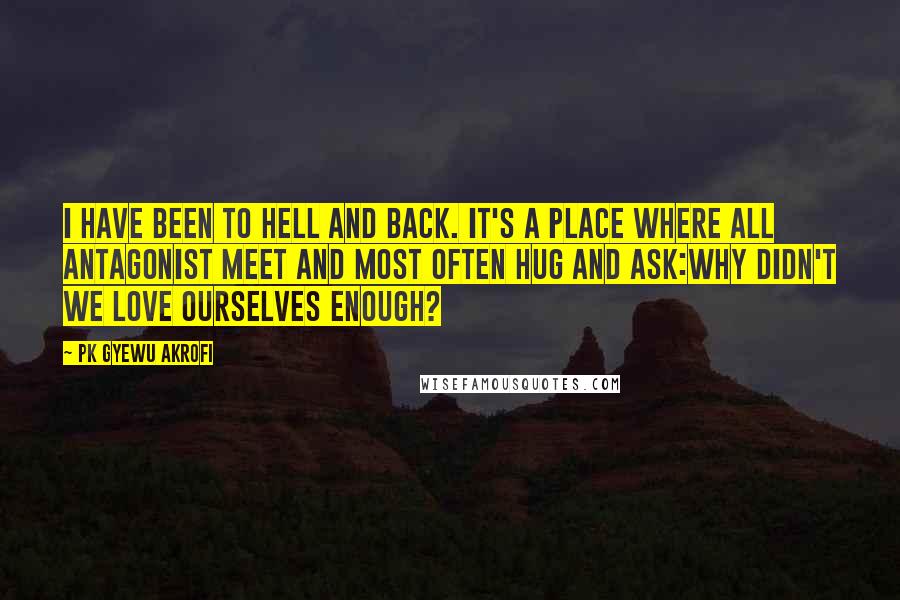 PK Gyewu Akrofi Quotes: I have been to hell and back. It's a place where all antagonist meet and most often hug and ask:why didn't we love ourselves enough?