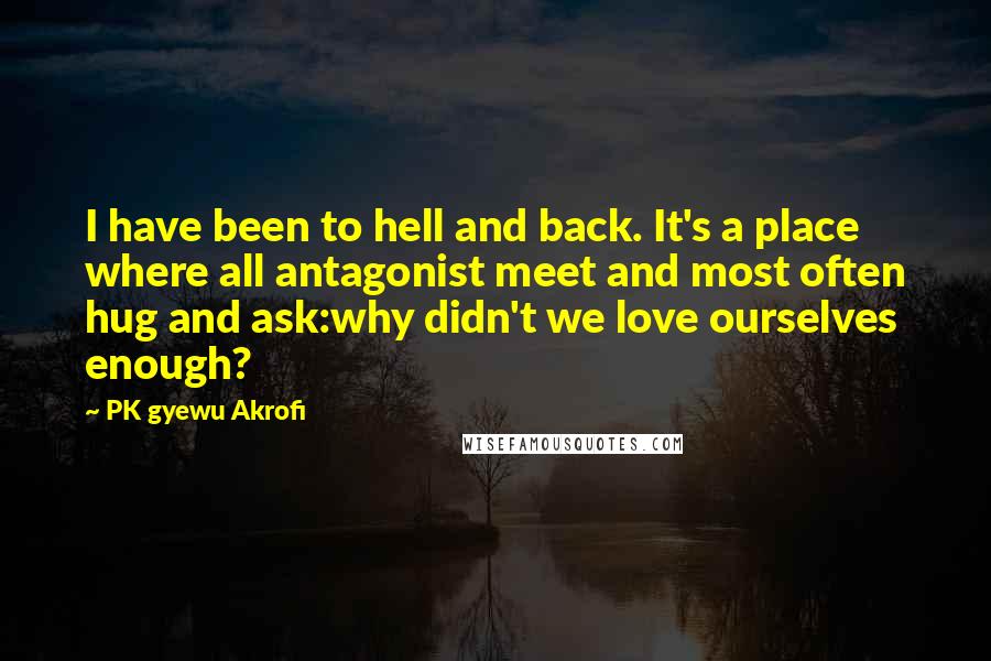 PK Gyewu Akrofi Quotes: I have been to hell and back. It's a place where all antagonist meet and most often hug and ask:why didn't we love ourselves enough?