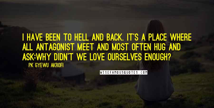 PK Gyewu Akrofi Quotes: I have been to hell and back. It's a place where all antagonist meet and most often hug and ask:why didn't we love ourselves enough?