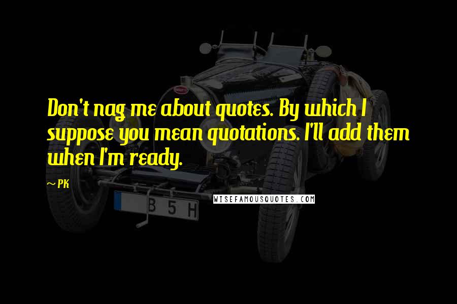 PK Quotes: Don't nag me about quotes. By which I suppose you mean quotations. I'll add them when I'm ready.