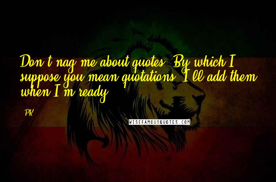 PK Quotes: Don't nag me about quotes. By which I suppose you mean quotations. I'll add them when I'm ready.